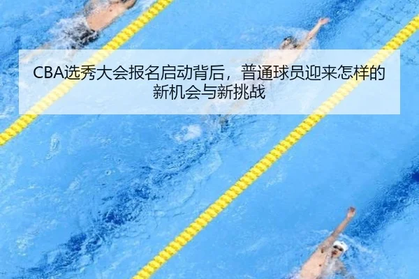 CBA选秀大会报名启动背后，普通球员迎来怎样的新机会与新挑战